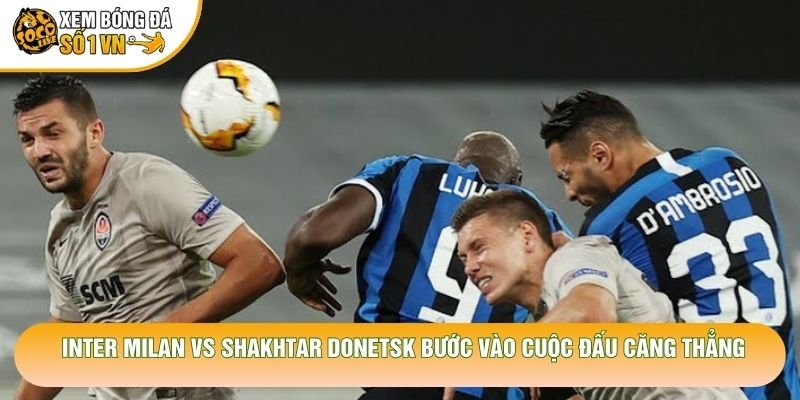 Inter Milan vs Shakhtar Donetsk bước vào cuộc đấu căng thẳng Inter Milan vs Shakhtar Donetsk bước vào cuộc đấu căng thẳng